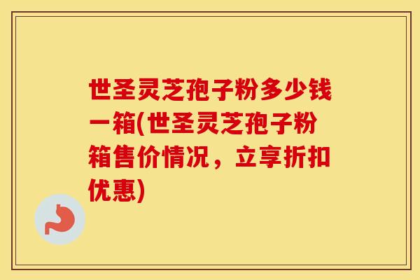 世圣灵芝孢子粉多少钱一箱(世圣灵芝孢子粉箱售价情况，立享折扣优惠)