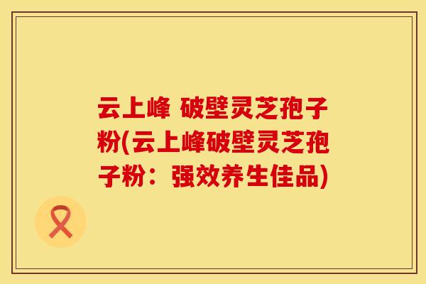 云上峰 破壁灵芝孢子粉(云上峰破壁灵芝孢子粉：强效养生佳品)