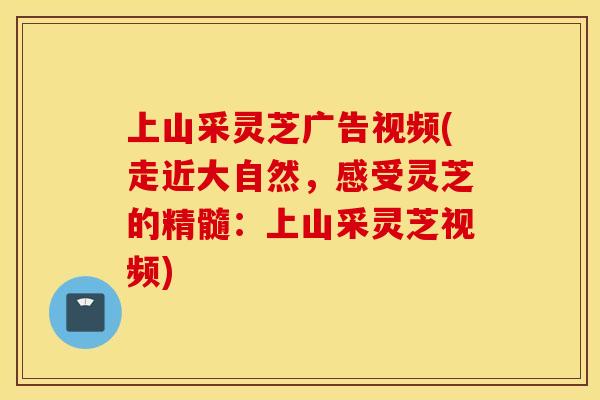 上山采灵芝广告视频(走近大自然,感受灵芝的精髓:上山采灵芝视频) 上山采灵芝广告视频(走近大自然,感受灵芝的精髓:上山采灵芝视频)