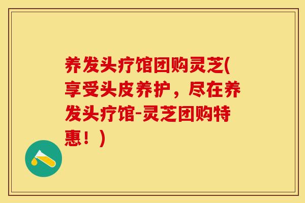养发头疗馆团购灵芝(享受头皮养护，尽在养发头疗馆-灵芝团购特惠！)