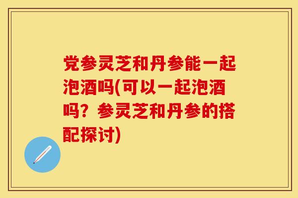 党参灵芝和丹参能一起泡酒吗(可以一起泡酒吗?参灵芝和丹参的搭配探讨) 党参灵芝和丹参能一起泡酒吗(可以一起泡酒吗?参灵芝和丹参的搭配探讨)