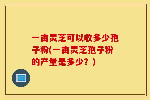 一亩灵芝可以收多少孢子粉(一亩灵芝孢子粉的产量是多少?) 一亩灵芝可以收多少孢子粉(一亩灵芝孢子粉的产量是多少?)