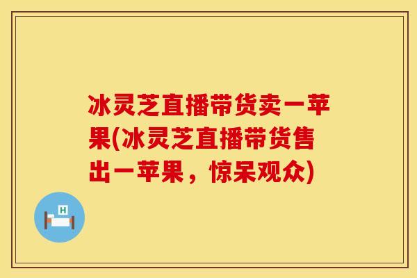 冰灵芝直播带货卖一苹果(冰灵芝直播带货售出一苹果，惊呆观众)