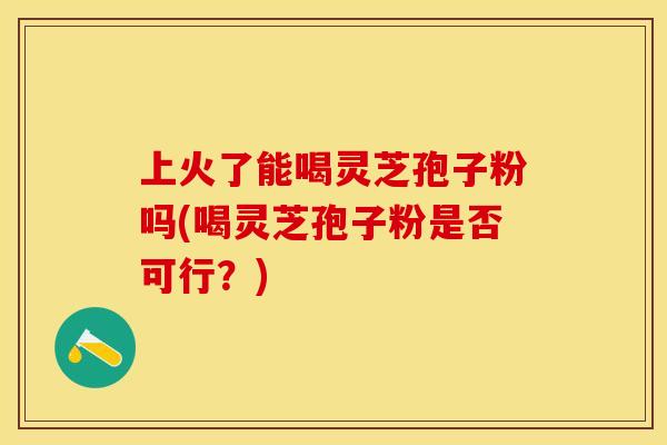 上火了能喝灵芝孢子粉吗(喝灵芝孢子粉是否可行?) 上火了能喝灵芝孢子粉吗(喝灵芝孢子粉是否可行?)