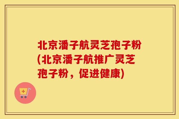 北京潘子航灵芝孢子粉(北京潘子航推广灵芝孢子粉，促进健康)