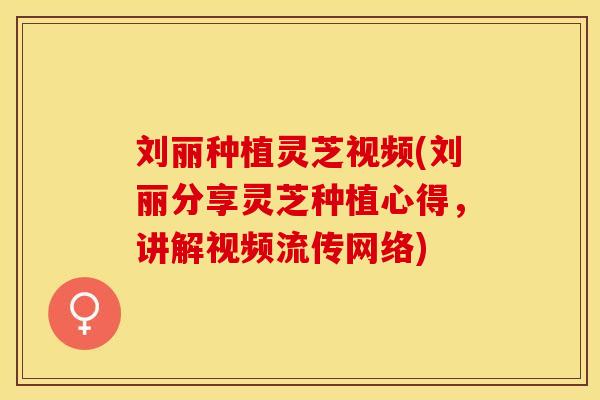 刘丽种植灵芝视频(刘丽分享灵芝种植心得,讲解视频流传网络) 刘丽种植灵芝视频(刘丽分享灵芝种植心得,讲解视频流传网络)