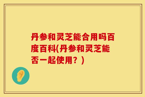 丹参和灵芝能合用吗百度百科(丹参和灵芝能否一起使用？)