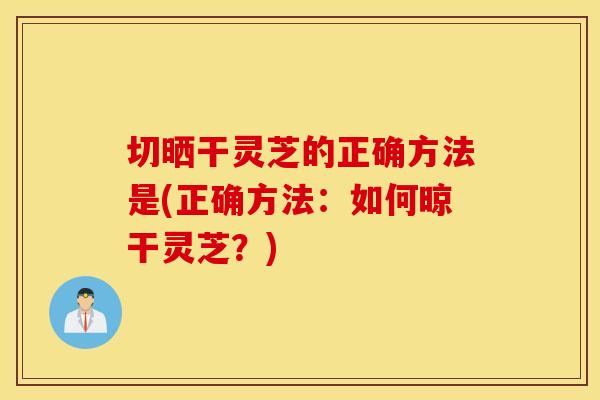切晒干灵芝的正确方法是(正确方法:如何晾干灵芝?) 切晒干灵芝的正确方法是(正确方法:如何晾干灵芝?)