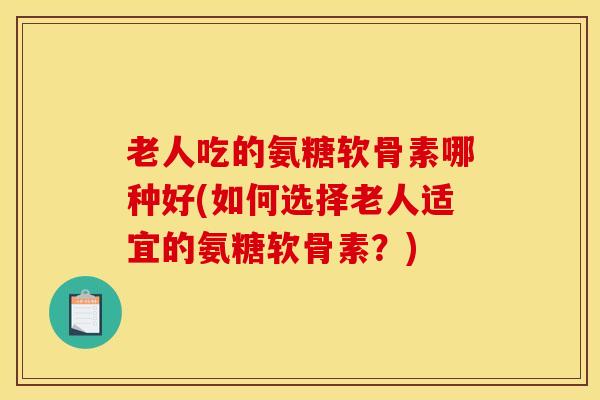 老人吃的氨糖软骨素哪种好(如何选择老人适宜的氨糖软骨素？)