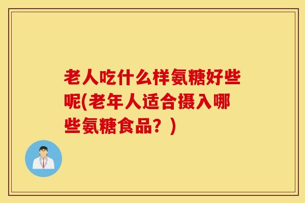 老人吃什么样氨糖好些呢(老年人适合摄入哪些氨糖食品？)