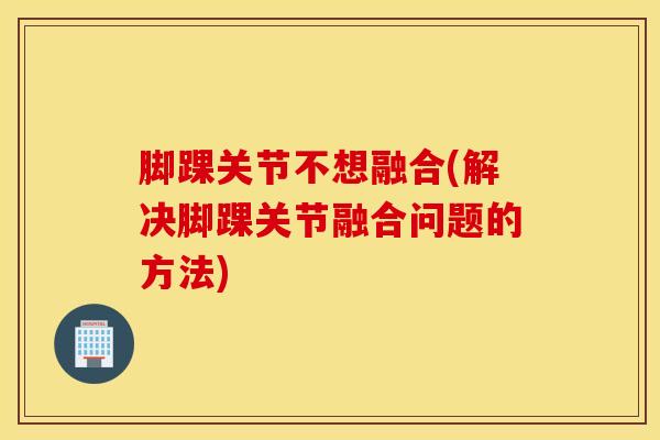 脚踝关节不想融合(解决脚踝关节融合问题的方法)