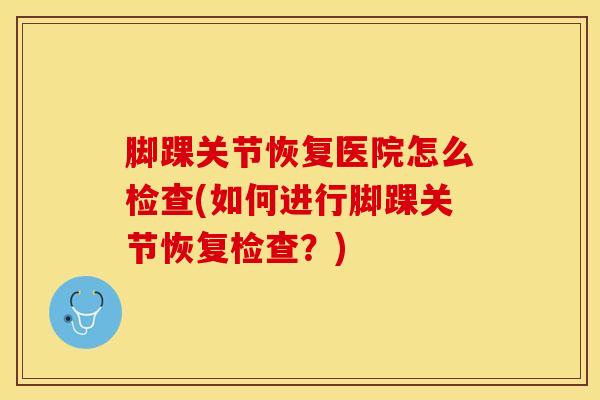 脚踝关节恢复医院怎么检查(如何进行脚踝关节恢复检查？)