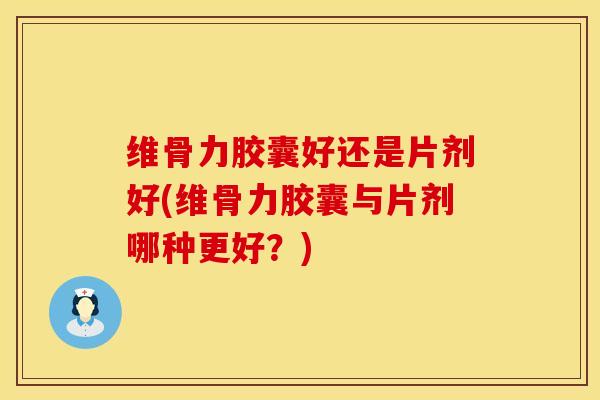 维骨力胶囊好还是片剂好(维骨力胶囊与片剂哪种更好？)