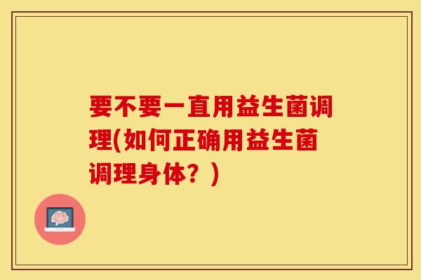 要不要一直用益生菌调理(如何正确用益生菌调理身体？)