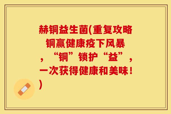赫铜益生菌(重复攻略 铜赢健康疫下风暴,“铜”锁护“益”,一次获得健康和美味!) 赫铜益生菌(重复攻略 铜赢健康疫下风暴,“铜”锁护“益”,一次获得健康和美味!)