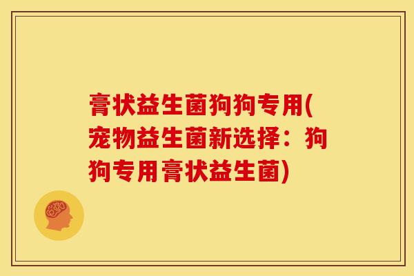 膏状益生菌狗狗专用(宠物益生菌新选择:狗狗专用膏状益生菌) 膏状益生菌狗狗专用(宠物益生菌新选择:狗狗专用膏状益生菌)
