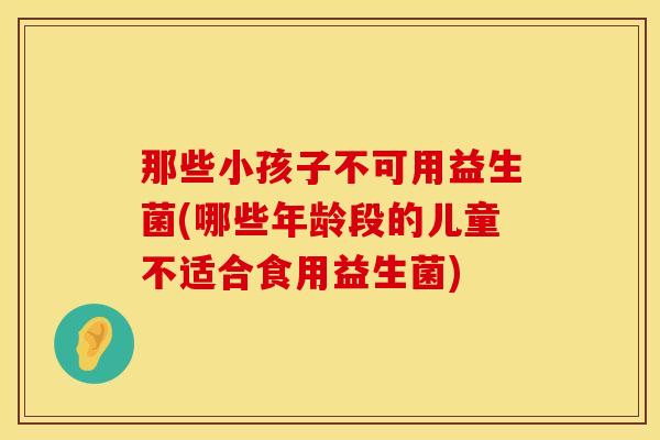 那些小孩子不可用益生菌(哪些年龄段的儿童不适合食用益生菌) 那些小孩子不可用益生菌(哪些年龄段的儿童不适合食用益生菌)
