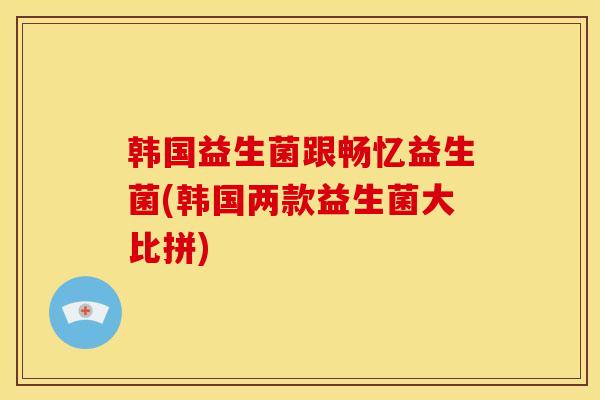 韩国益生菌跟畅忆益生菌(韩国两款益生菌大比拼) 韩国益生菌跟畅忆益生菌(韩国两款益生菌大比拼)