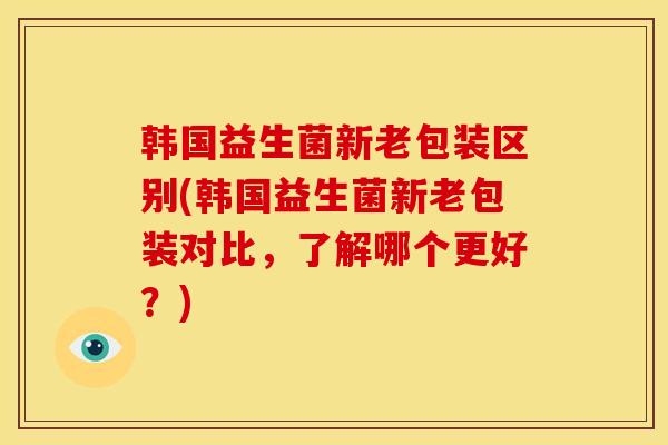 韩国益生菌新老包装区别(韩国益生菌新老包装对比,了解哪个更好?) 韩国益生菌新老包装区别(韩国益生菌新老包装对比,了解哪个更好?)
