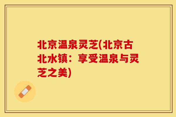 北京温泉灵芝(北京古北水镇:享受温泉与灵芝之美) 北京温泉灵芝(北京古北水镇:享受温泉与灵芝之美)