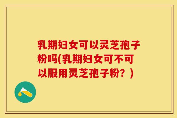 乳期妇女可以灵芝孢子粉吗(乳期妇女可不可以服用灵芝孢子粉？)