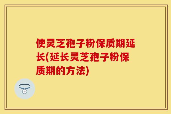 使灵芝孢子粉保质期延长(延长灵芝孢子粉保质期的方法) 使灵芝孢子粉保质期延长(延长灵芝孢子粉保质期的方法)