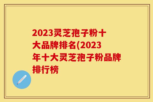 2023灵芝孢子粉十大品牌排名(2023年十大灵芝孢子粉品牌排行榜 2023灵芝孢子粉十大品牌排名(2023年十大灵芝孢子粉品牌排行榜