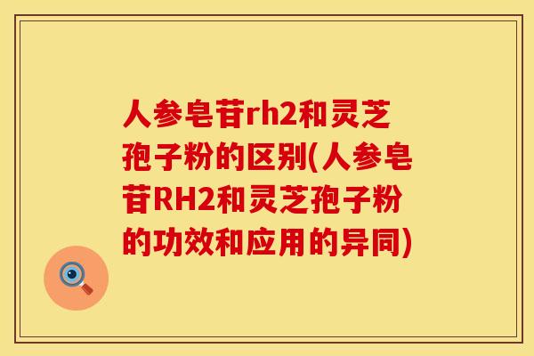 人参皂苷rh2和灵芝孢子粉的区别(人参皂苷RH2和灵芝孢子粉的功效和应用的异同)