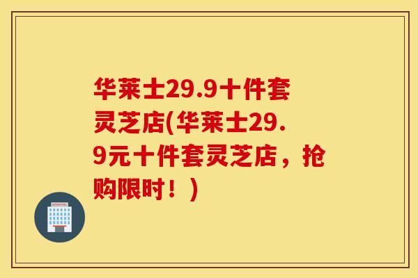 华莱士29.9十件套灵芝店(华莱士29.9元十件套灵芝店，抢购限时！)