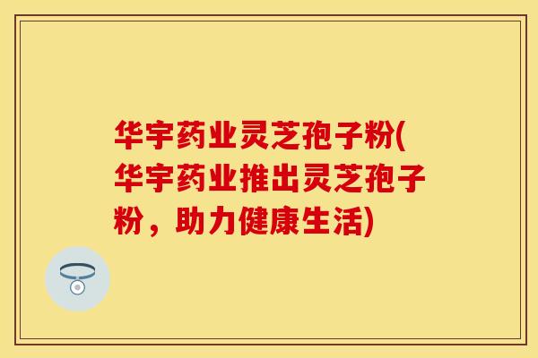 华宇药业灵芝孢子粉(华宇药业推出灵芝孢子粉，助力健康生活)