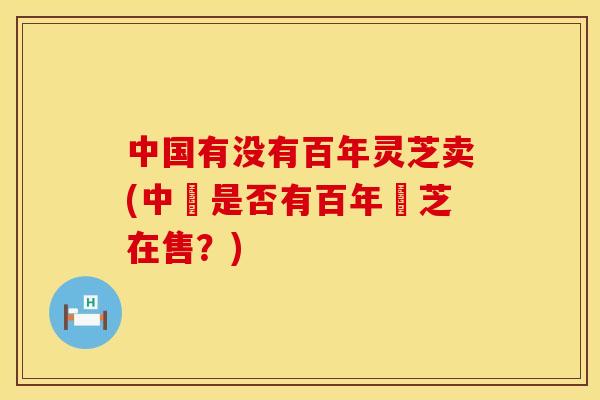 中国有没有百年灵芝卖(中國是否有百年靈芝在售?) 中国有没有百年灵芝卖(中國是否有百年靈芝在售?)