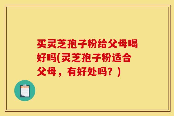 买灵芝孢子粉给父母喝好吗(灵芝孢子粉适合父母，有好处吗？)
