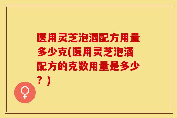 医用灵芝泡酒配方用量多少克(医用灵芝泡酒配方的克数用量是多少?) 医用灵芝泡酒配方用量多少克(医用灵芝泡酒配方的克数用量是多少?)