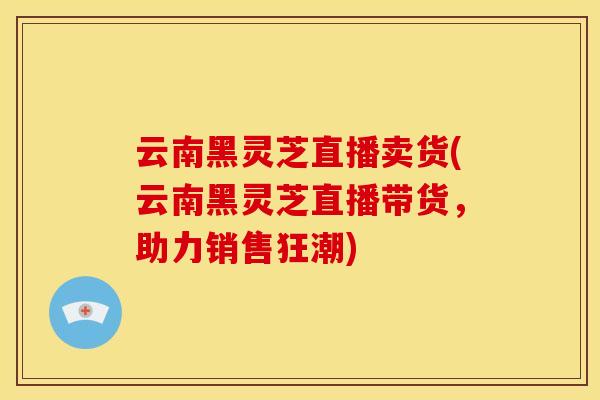云南黑灵芝直播卖货(云南黑灵芝直播带货,助力销售狂潮) 云南黑灵芝直播卖货(云南黑灵芝直播带货,助力销售狂潮)