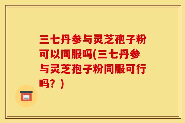 三七丹参与灵芝孢子粉可以同服吗(三七丹参与灵芝孢子粉同服可行吗？)