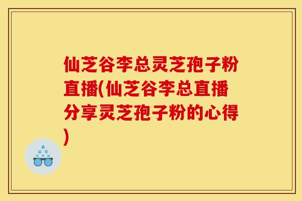 仙芝谷李总灵芝孢子粉直播(仙芝谷李总直播分享灵芝孢子粉的心得)