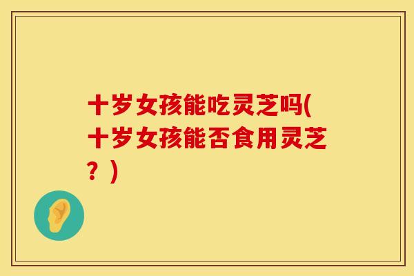 十岁女孩能吃灵芝吗(十岁女孩能否食用灵芝?) 十岁女孩能吃灵芝吗(十岁女孩能否食用灵芝?)