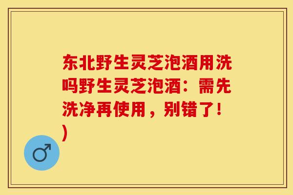东北野生灵芝泡酒用洗吗野生灵芝泡酒：需先洗净再使用，别错了！)