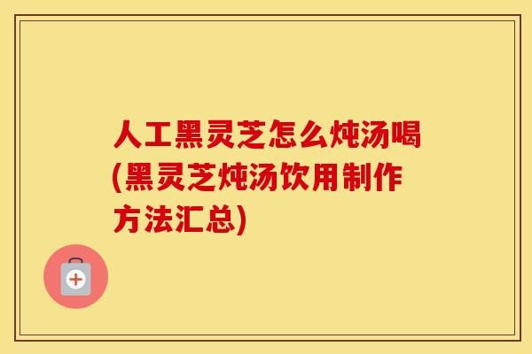 人工黑灵芝怎么炖汤喝(黑灵芝炖汤饮用制作方法汇总) 人工黑灵芝怎么炖汤喝(黑灵芝炖汤饮用制作方法汇总)