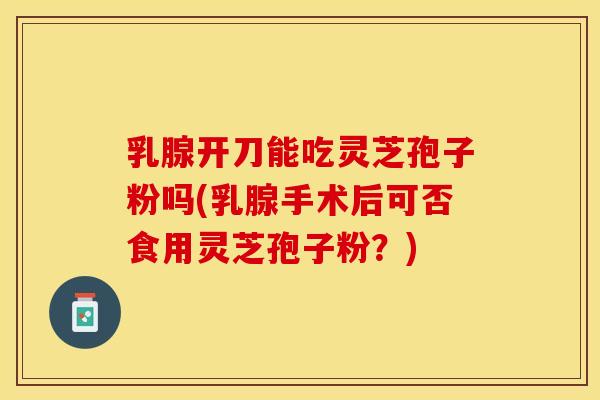 乳腺开刀能吃灵芝孢子粉吗(乳腺手术后可否食用灵芝孢子粉？)