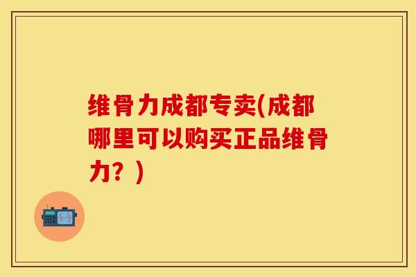 维骨力成都专卖(成都哪里可以购买正品维骨力？)
