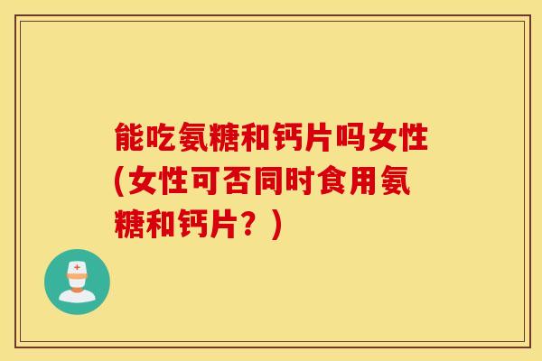 能吃氨糖和钙片吗女性(女性可否同时食用氨糖和钙片？)
