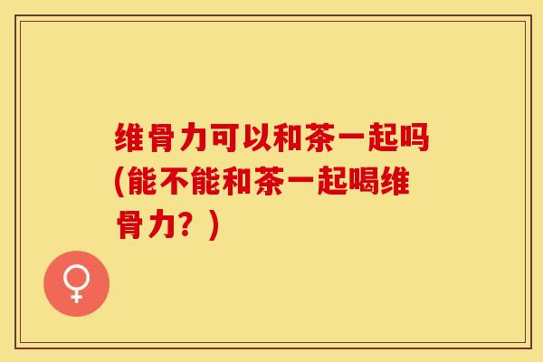 维骨力可以和茶一起吗(能不能和茶一起喝维骨力？)