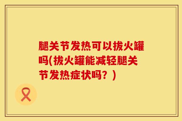 腿关节发热可以拔火罐吗(拔火罐能减轻腿关节发热症状吗？)