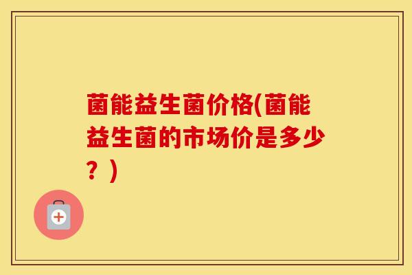 菌能益生菌价格(菌能益生菌的市场价是多少？)
