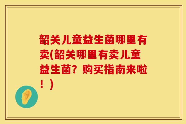 韶关儿童益生菌哪里有卖(韶关哪里有卖儿童益生菌?购买指南来啦!) 韶关儿童益生菌哪里有卖(韶关哪里有卖儿童益生菌?购买指南来啦!)