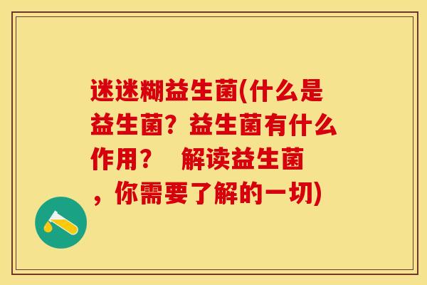 迷迷糊益生菌(什么是益生菌?益生菌有什么作用? 解读益生菌,你需要了解的一切) 迷迷糊益生菌(什么是益生菌?益生菌有什么作用? 解读益生菌,你需要了解的一切)