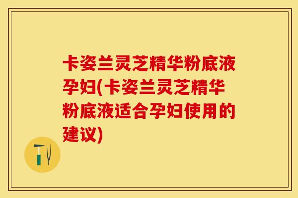 卡姿兰灵芝精华粉底液孕妇(卡姿兰灵芝精华粉底液适合孕妇使用的建议)