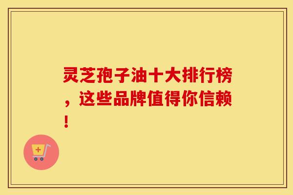 灵芝孢子油十大排行榜，这些品牌值得你信赖！