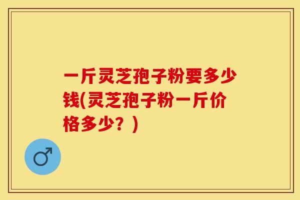 一斤灵芝孢子粉要多少钱(灵芝孢子粉一斤价格多少？)